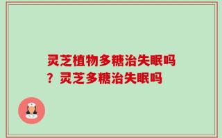 灵芝植物多糖治失眠吗？灵芝多糖治失眠吗