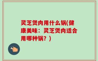 灵芝煲肉用什么锅(健康美味：灵芝煲肉适合用哪种锅？)