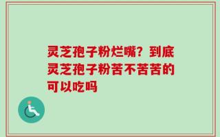 灵芝孢子粉烂嘴？到底灵芝孢子粉苦不苦苦的可以吃吗