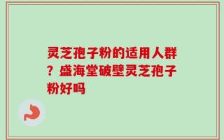 灵芝孢子粉的适用人群？盛海堂破壁灵芝孢子粉好吗