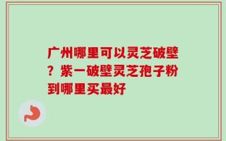 广州哪里可以灵芝破壁？紫一破壁灵芝孢子粉到哪里买最好