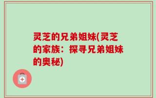 灵芝的兄弟姐妹(灵芝的家族：探寻兄弟姐妹的奥秘)