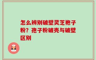 怎么辨别破壁灵芝袍子粉？孢子粉破壳与破壁区别
