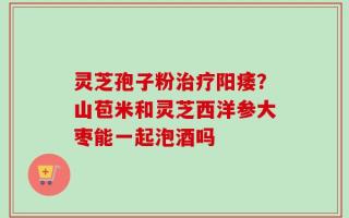 灵芝孢子粉治疗阳痿？山苞米和灵芝西洋参大枣能一起泡酒吗