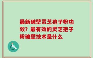 最新破壁灵芝孢子粉功效？最有效的灵芝孢子粉破壁技术是什么