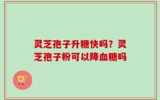 灵芝孢子升糖快吗？灵芝孢子粉可以降血糖吗