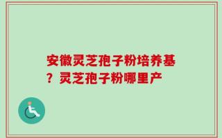 安徽灵芝孢子粉培养基？灵芝孢子粉哪里产