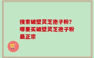 搜索破壁灵芝孢子粉？哪里买破壁灵芝孢子粉最正宗