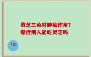 灵芝三萜对肿瘤作用？癌症病人能吃灵芝吗
