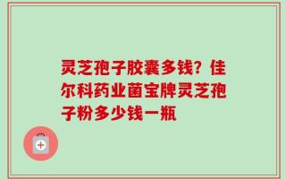灵芝孢子胶囊多钱？佳尔科药业菌宝牌灵芝孢子粉多少钱一瓶