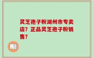 灵芝孢子粉湖州市专卖店？正品灵芝孢子粉销售？