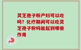灵芝孢子粉产妇可以吃吗？化疗期间可以吃灵芝孢子粉吗能起到哪些作用