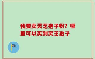 我要卖灵芝孢子粉？哪里可以买到灵芝孢子