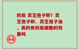 抗癌 灵芝孢子粉？灵芝孢子粉、灵芝孢子油，真的有抗癌细胞的效果吗