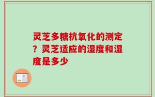 灵芝多糖抗氧化的测定？灵芝适应的湿度和湿度是多少