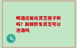 喝酒还能吃灵芝孢子粉吗？新鲜野生灵芝可以泡酒吗
