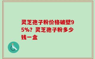 灵芝孢子粉价格破壁95%？灵芝孢子粉多少钱一盒