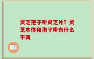 灵芝孢子粉灵芝片？灵芝本体和孢子粉有什么不同