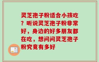 灵芝孢子粉适合小孩吃？听说灵芝孢子粉非常好，身边的好多朋友都在吃，想问问灵芝孢子粉究竟有多好