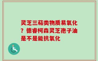 灵芝三萜类物质易氧化？德睿柯森灵芝孢子油是不是能抗氧化