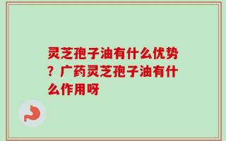 灵芝孢子油有什么优势？广药灵芝孢子油有什么作用呀