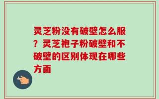 灵芝粉没有破壁怎么服？灵芝袍子粉破壁和不破壁的区别体现在哪些方面