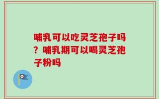 哺乳可以吃灵芝孢子吗？哺乳期可以喝灵芝孢子粉吗