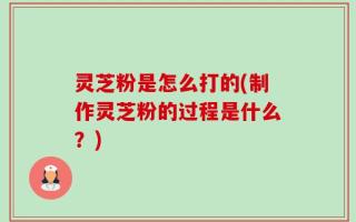 灵芝粉是怎么打的(制作灵芝粉的过程是什么？)