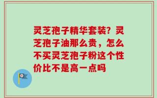 灵芝孢子精华套装？灵芝孢子油那么贵，怎么不买灵芝孢子粉这个性价比不是高一点吗