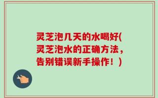 灵芝泡几天的水喝好(灵芝泡水的正确方法，告别错误新手操作！)