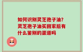 如何识别灵芝孢子油？灵芝孢子油买回家后有什么鉴别的渠道吗