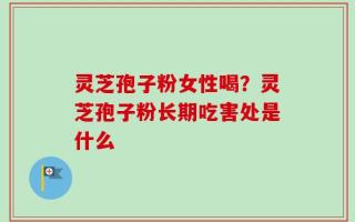 灵芝孢子粉女性喝？灵芝孢子粉长期吃害处是什么
