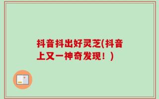 抖音抖出好灵芝(抖音上又一神奇发现！)