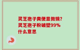 灵芝孢子粪便显微镜？灵芝孢子粉破壁99%什么意思