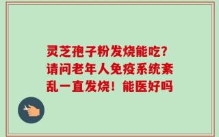 灵芝孢子粉发烧能吃？请问老年人免疫系统紊乱一直发烧！能医好吗