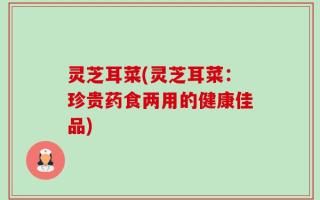 灵芝耳菜(灵芝耳菜：珍贵药食两用的健康佳品)