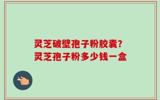 灵芝破壁孢子粉胶囊？灵芝孢子粉多少钱一盒