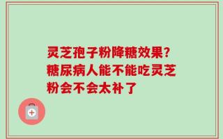 灵芝孢子粉降糖效果？糖尿病人能不能吃灵芝粉会不会太补了