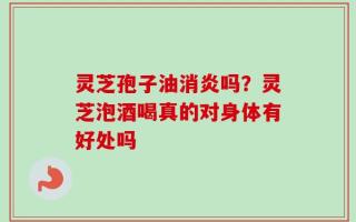 灵芝孢子油消炎吗？灵芝泡酒喝真的对身体有好处吗