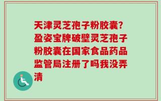 天津灵芝孢子粉胶囊？盈姿宝牌破壁灵芝孢子粉胶囊在国家食品药品监管局注册了吗我没弄清