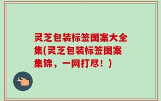 灵芝包装标签图案大全集(灵芝包装标签图案集锦，一网打尽！)