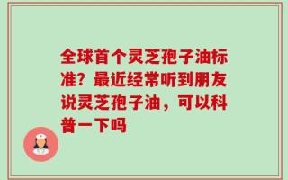 全球首个灵芝孢子油标准？最近经常听到朋友说灵芝孢子油，可以科普一下吗