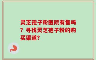 灵芝孢子粉医院有售吗？寻找灵芝孢子粉的购买渠道？