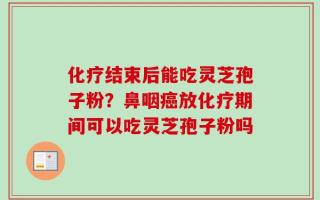 化疗结束后能吃灵芝孢子粉？鼻咽癌放化疗期间可以吃灵芝孢子粉吗