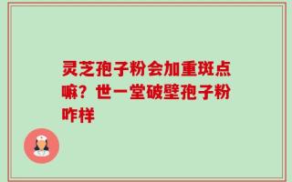 灵芝孢子粉会加重斑点嘛？世一堂破壁孢子粉咋样