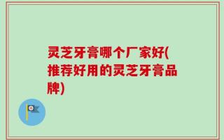 灵芝牙膏哪个厂家好(推荐好用的灵芝牙膏品牌)