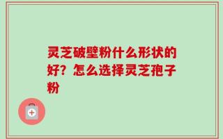 灵芝破壁粉什么形状的好？怎么选择灵芝孢子粉