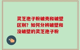 灵芝孢子粉破壳和破壁区别？如何分辨破壁和没破壁的灵芝孢子粉