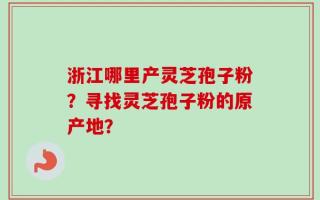 浙江哪里产灵芝孢子粉？寻找灵芝孢子粉的原产地？