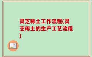 灵芝稀土工作流程(灵芝稀土的生产工艺流程)